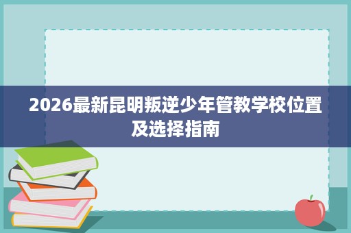 2026最新昆明叛逆少年管教学校位置及选择指南 2026最新昆明叛逆少年管教学校位置及选择指南
