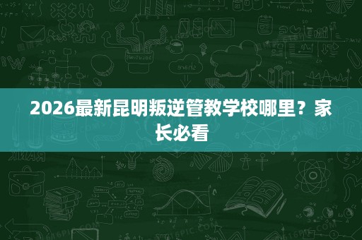 2026最新昆明叛逆管教学校哪里?家长必看 2026最新昆明叛逆管教学校哪里?家长必看