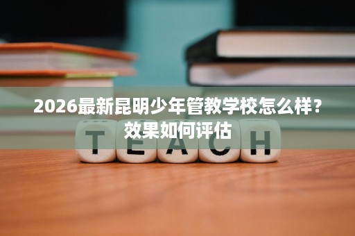 2026最新昆明少年管教学校怎么样?效果如何评估 2026最新昆明少年管教学校怎么样?效果如何评估