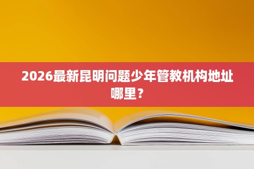 2026最新昆明问题少年管教机构地址哪里? 2026最新昆明问题少年管教机构地址哪里?