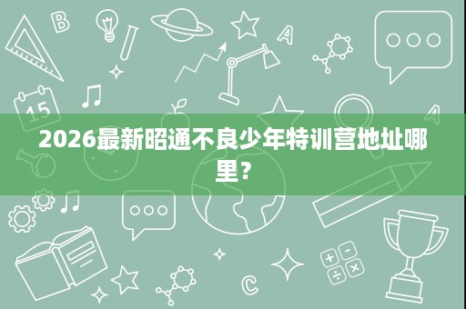 2026最新昭通不良少年特训营地址哪里？