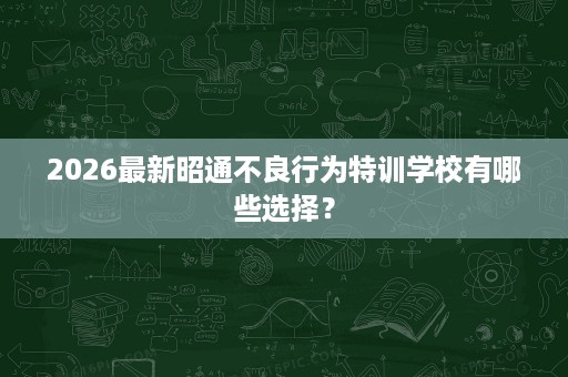 2026最新昭通不良行为特训学校有哪些选择? 2026最新昭通不良行为特训学校有哪些选择?