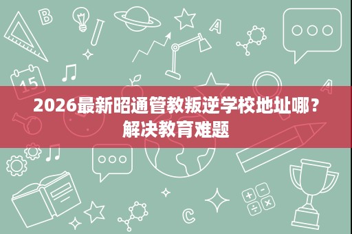2026最新昭通管教叛逆学校地址哪?解决教育难题 2026最新昭通管教叛逆学校地址哪?解决教育难题