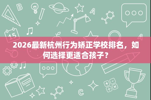 2026最新杭州行为矫正学校排名，如何选择更适合孩子？