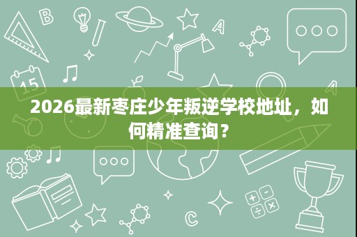 2026最新枣庄少年叛逆学校地址,如何精准查询? 2026最新枣庄少年叛逆学校地址,如何精准查询?
