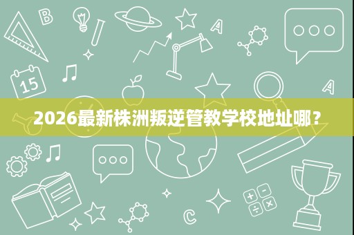 2026最新株洲叛逆管教学校地址哪? 2026最新株洲叛逆管教学校地址哪?