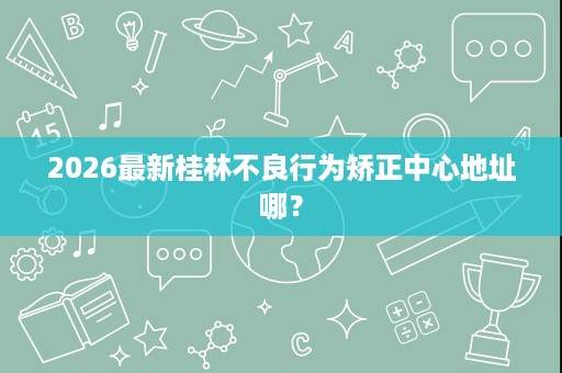 2026最新桂林不良行为矫正中心地址哪? 2026最新桂林不良行为矫正中心地址哪?