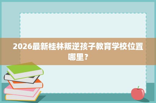 2026最新桂林叛逆孩子教育学校位置哪里? 2026最新桂林叛逆孩子教育学校位置哪里?