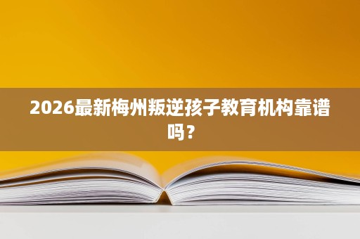 2026最新梅州叛逆孩子教育机构靠谱吗？