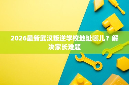 2026最新武汉叛逆学校地址哪儿?解决家长难题 2026最新武汉叛逆学校地址哪儿?解决家长难题