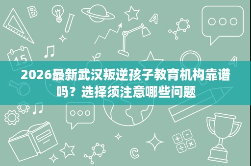 2026最新武汉叛逆孩子教育机构靠谱吗?选择须注意哪些问题 2026最新武汉叛逆孩子教育机构靠谱吗?选择须注意哪些问题