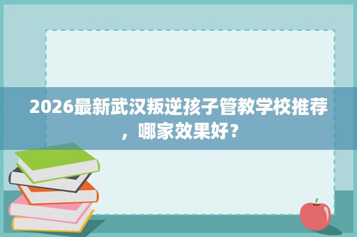 2026最新武汉叛逆孩子管教学校推荐,哪家效果好? 2026最新武汉叛逆孩子管教学校推荐,哪家效果好?