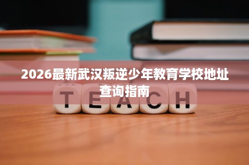 2026最新武汉叛逆少年教育学校地址查询指南