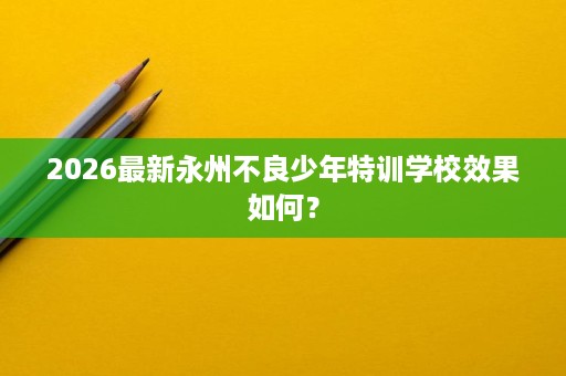 2026最新永州不良少年特训学校效果如何? 2026最新永州不良少年特训学校效果如何?