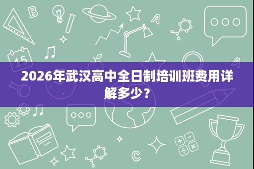 2026年武汉高中全日制培训班费用详解多少? 2026年武汉高中全日制培训班费用详解多少?