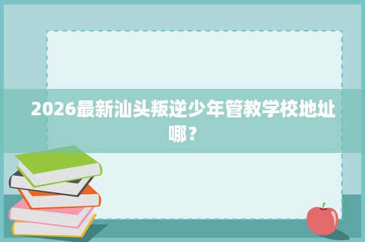2026最新汕头叛逆少年管教学校地址哪？