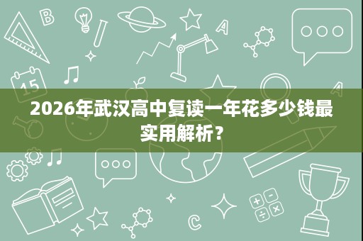 2026年武汉高中复读一年花多少钱最实用解析? 2026年武汉高中复读一年花多少钱最实用解析?