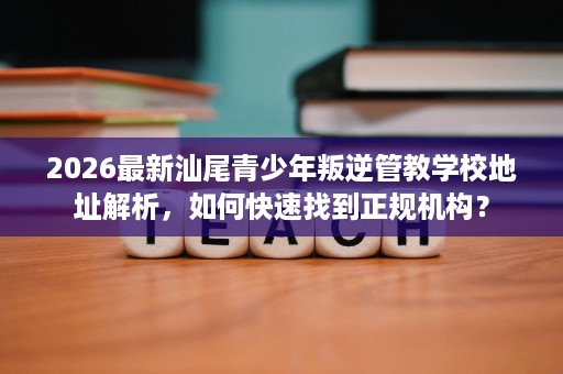 2026最新汕尾青少年叛逆管教学校地址解析,如何快速找到正规机构? 2026最新汕尾青少年叛逆管教学校地址解析,如何快速找到正规机构?