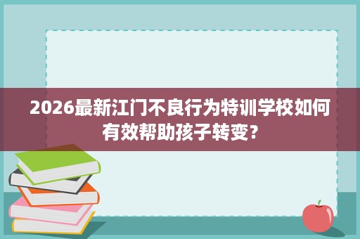 2026最新江门不良行为特训学校如何有效帮助孩子转变？