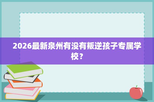 2026最新泉州有没有叛逆孩子专属学校? 2026最新泉州有没有叛逆孩子专属学校?