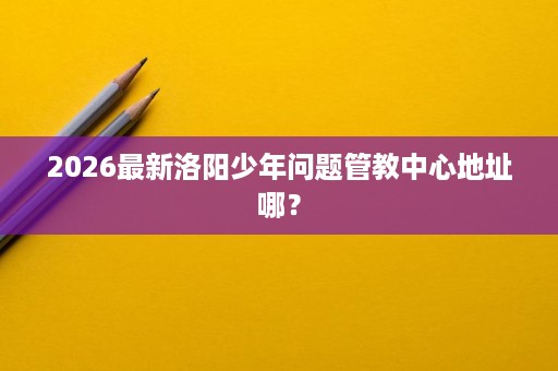 2026最新洛阳少年问题管教中心地址哪? 2026最新洛阳少年问题管教中心地址哪?