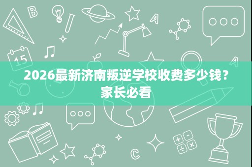 2026最新济南叛逆学校收费多少钱?家长必看 2026最新济南叛逆学校收费多少钱?家长必看