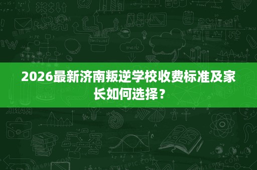 2026最新济南叛逆学校收费标准及家长如何选择? 2026最新济南叛逆学校收费标准及家长如何选择?