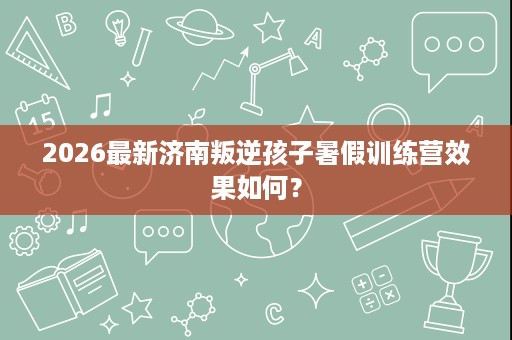 2026最新济南叛逆孩子暑假训练营效果如何? 2026最新济南叛逆孩子暑假训练营效果如何?