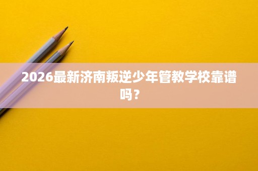 2026最新济南叛逆少年管教学校靠谱吗? 2026最新济南叛逆少年管教学校靠谱吗?