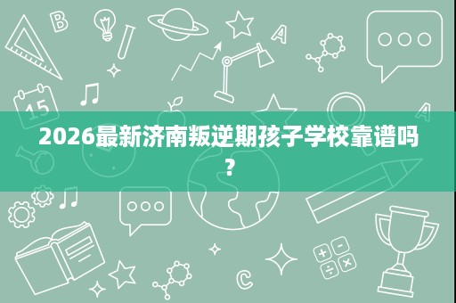 2026最新济南叛逆期孩子学校靠谱吗? 2026最新济南叛逆期孩子学校靠谱吗?
