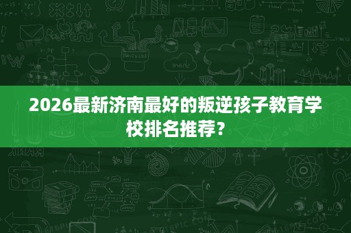 2026最新济南最好的叛逆孩子教育学校排名推荐？