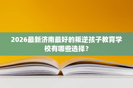 2026最新济南最好的叛逆孩子教育学校有哪些选择？