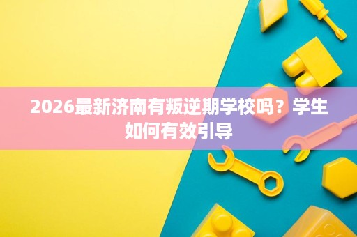 2026最新济南有叛逆期学校吗？学生如何有效引导