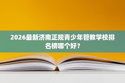 2026最新济南正规青少年管教学校排名榜哪个好? 2026最新济南正规青少年管教学校排名榜哪个好?