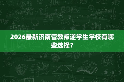 2026最新济南管教叛逆学生学校有哪些选择? 2026最新济南管教叛逆学生学校有哪些选择?