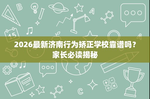 2026最新济南行为矫正学校靠谱吗?家长必读揭秘 2026最新济南行为矫正学校靠谱吗?家长必读揭秘
