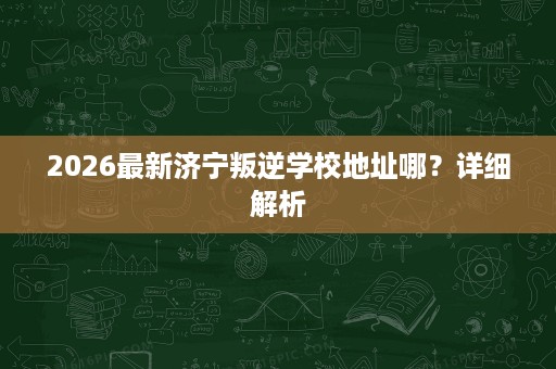 2026最新济宁叛逆学校地址哪？详细解析