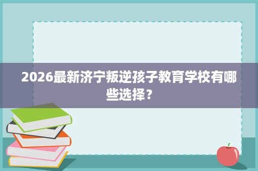 2026最新济宁叛逆孩子教育学校有哪些选择? 2026最新济宁叛逆孩子教育学校有哪些选择?