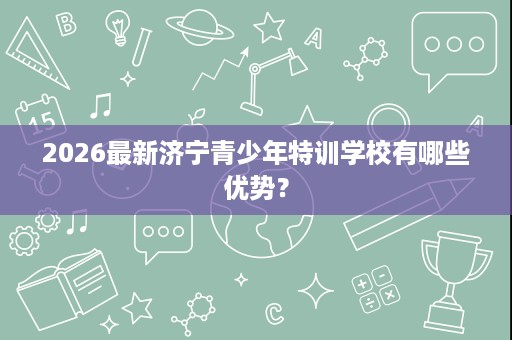 2026最新济宁青少年特训学校有哪些优势? 2026最新济宁青少年特训学校有哪些优势?