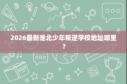 2026最新淮北少年叛逆学校地址哪里? 2026最新淮北少年叛逆学校地址哪里?