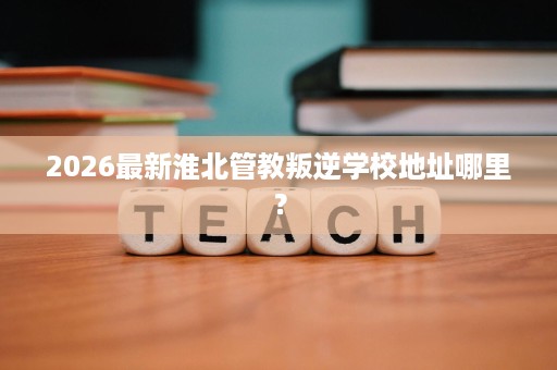 2026最新淮北管教叛逆学校地址哪里? 2026最新淮北管教叛逆学校地址哪里?
