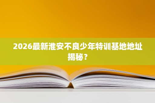 2026最新淮安不良少年特训基地地址揭秘？