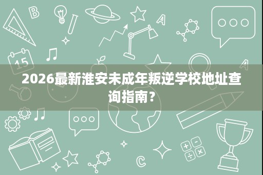 2026最新淮安未成年叛逆学校地址查询指南? 2026最新淮安未成年叛逆学校地址查询指南?