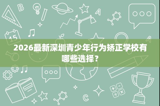 2026最新深圳青少年行为矫正学校有哪些选择？