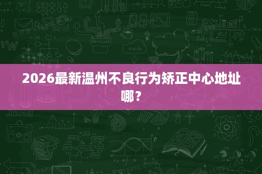 2026最新温州不良行为矫正中心地址哪? 2026最新温州不良行为矫正中心地址哪?