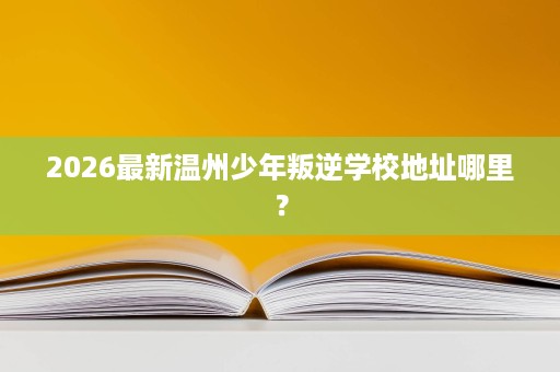 2026最新温州少年叛逆学校地址哪里? 2026最新温州少年叛逆学校地址哪里?