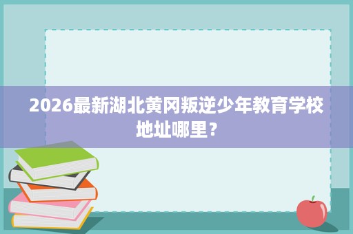 2026最新湖北黄冈叛逆少年教育学校地址哪里？