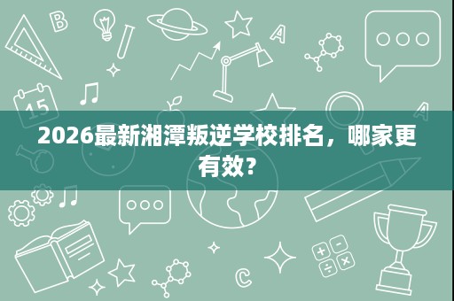 2026最新湘潭叛逆学校排名,哪家更有效? 2026最新湘潭叛逆学校排名,哪家更有效?