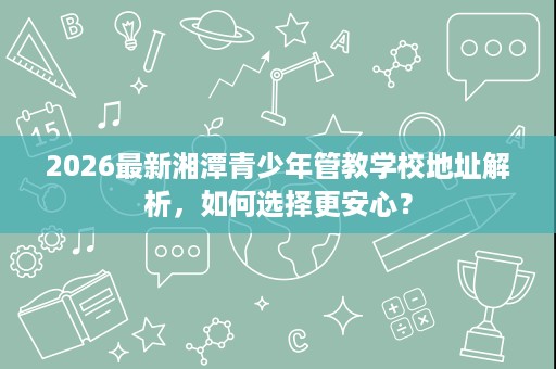 2026最新湘潭青少年管教学校地址解析,如何选择更安心? 2026最新湘潭青少年管教学校地址解析,如何选择更安心?