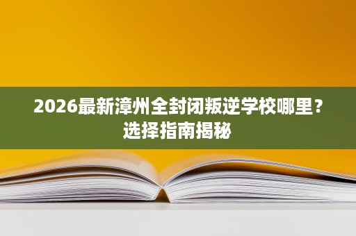 2026最新漳州全封闭叛逆学校哪里?选择指南揭秘 2026最新漳州全封闭叛逆学校哪里?选择指南揭秘